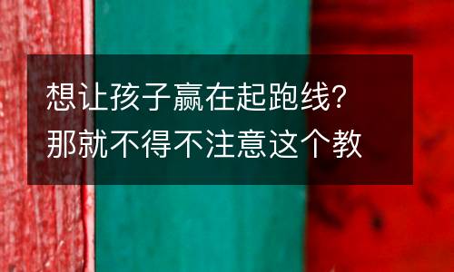 想让孩子赢在起跑线？那就不得不注意这个教育！