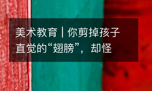 美术教育 | 你剪掉孩子直觉的“翅膀”，却怪他们不会飞翔。