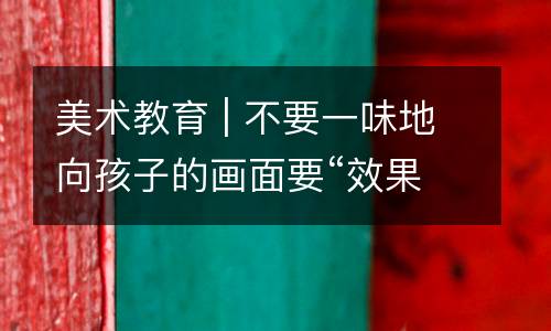 美术教育 | 不要一味地向孩子的画面要“效果”