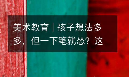 美术教育 | 孩子想法多多，但一下笔就怂？这些孩子往往缺乏这种能力，家长可以这样解决......