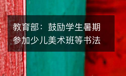 教育部：鼓励学生暑期参加少儿美术班等书法文化艺术兴趣班。