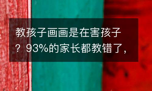 教孩子画画是在害孩子？93%的家长都教错了，真相是……