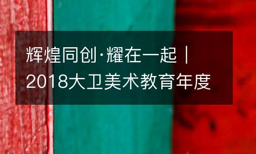 辉煌同创·耀在一起｜2018大卫美术教育年度盛会圆满落幕！