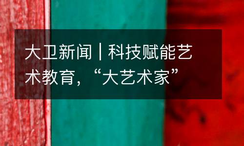 大卫新闻 | 科技赋能艺术教育，“大艺术家”视觉艺术课程3.0正式开启内测！