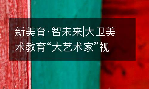 新美育·智未来|大卫美术教育“大艺术家”视觉艺术课程4.0全球首发！