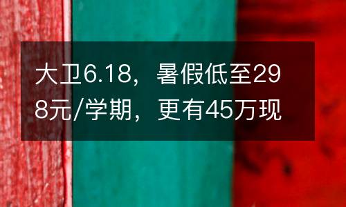 大卫6.18，暑假低至298元/学期，更有45万现金券与50万积分卡等你来瓜分！