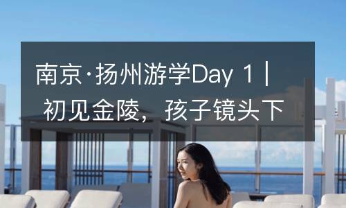 南京·扬州游学Day 1 | 初见金陵，孩子镜头下的南大你见过吗？