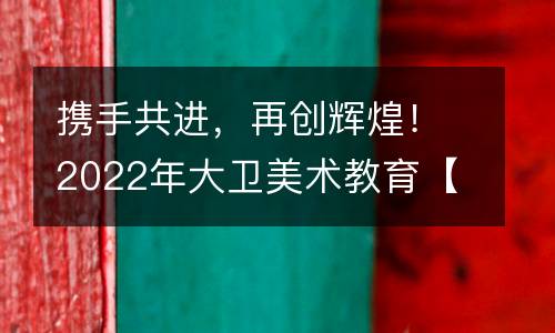 携手共进，再创辉煌！2022年大卫美术教育【我的17，如虎添“亿”】年会盛典圆满落幕！