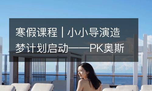 寒假课程 | 小小导演造梦计划启动——PK奥斯卡，续拍经典动漫新发展！