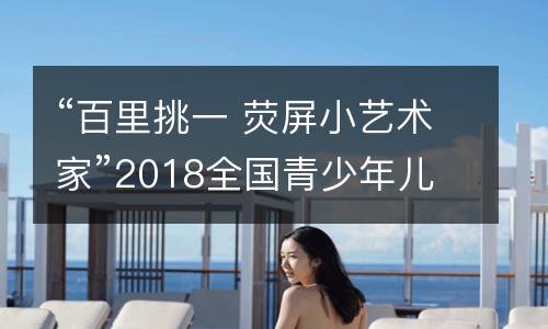 “百里挑一 荧屏小艺术家”2018全国青少年儿童书画创意大赛征选活动开始啦！