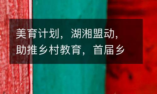 美育计划，湖湘盟动，助推乡村教育，首届乡村教师培训班开班