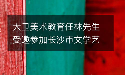 大卫美术教育任林先生受邀参加长沙市文学艺术界联合会第九次代表大会