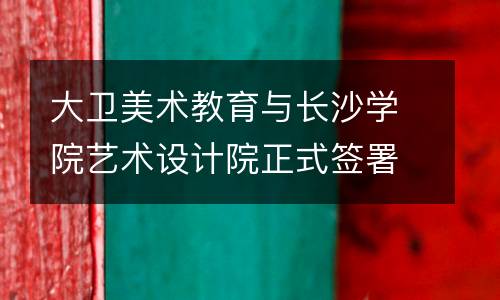 大卫美术教育与长沙学院艺术设计院正式签署合作协议，携手走向双赢！