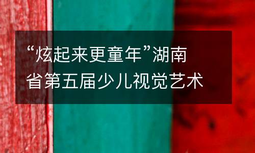 “炫起来更童年”湖南省第五届少儿视觉艺术展