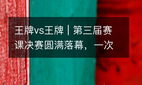 王牌vs王牌 | 第三届赛课决赛圆满落幕，一次破茧的蜕变！