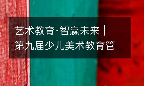 艺术教育·智赢未来 | 第九届少儿美术教育管理峰会（秋季）于中国·长沙盛大开幕！