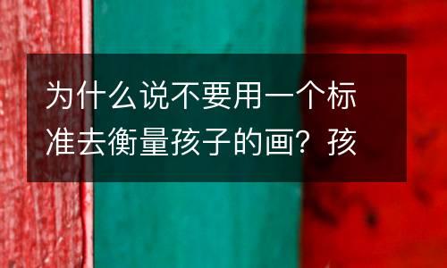 为什么说不要用一个标准去衡量孩子的画？孩子的画里藏着你不知道的“道理”