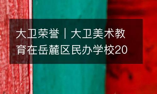 大卫荣誉｜大卫美术教育在岳麓区民办学校2020年度办学情况评估中被评为“优秀”！