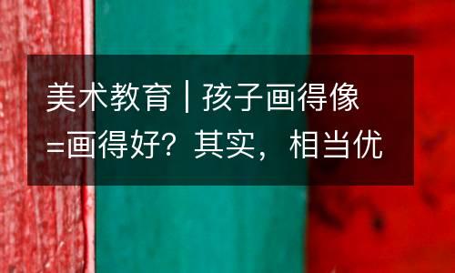 美术教育 | 孩子画得像=画得好？其实，相当优秀的儿童作品是“乱七八糟”的！