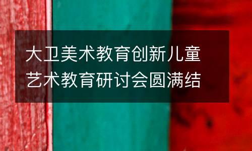 大卫美术教育创新儿童艺术教育研讨会圆满结束