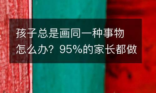 孩子总是画同一种事物怎么办？95%的家长都做错了......