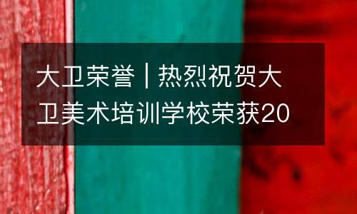 大卫荣誉 | 热烈祝贺大卫美术培训学校荣获2019年雨花区民办教育、学前教育“先进单位”称号！