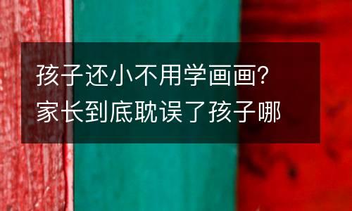 孩子还小不用学画画？家长到底耽误了孩子哪些方面！