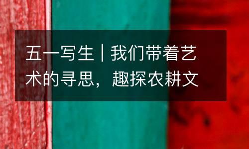 五一写生 | 我们带着艺术的寻思，趣探农耕文化，感受自然之美~