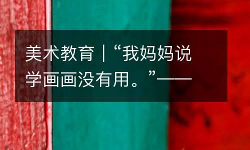 美术教育｜“我妈妈说学画画没有用。”——不要再忽视美术教育给孩子带来的好处！