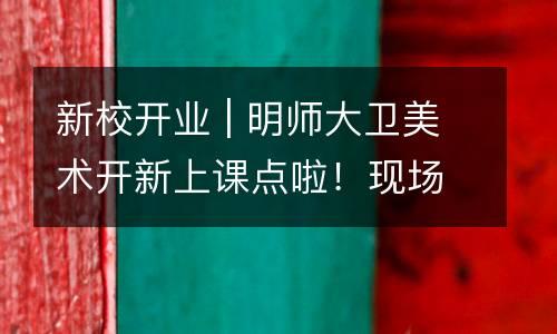 新校开业 | 明师大卫美术开新上课点啦！现场惊喜限量钜惠，来了才知道。