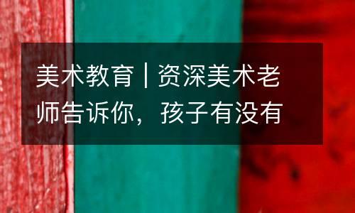 美术教育 | 资深美术老师告诉你，孩子有没有学画天赋，这5道测试题给你答案！