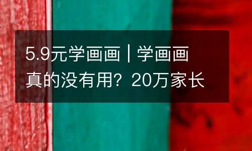 5.9元学画画 | 学画画真的没有用？20万家长得出了这个结果....