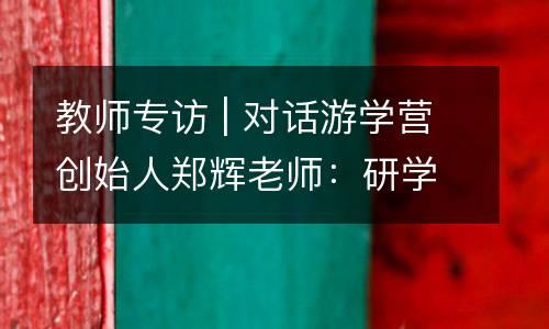 教师专访 | 对话游学营创始人郑辉老师：研学不仅仅只是课堂搬家