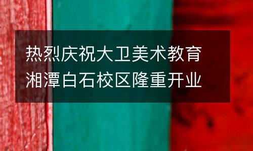 热烈庆祝大卫美术教育湘潭白石校区隆重开业！