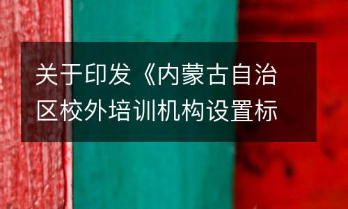 关于印发《内蒙古自治区校外培训机构设置标准（试行）》《内蒙古自治区非学科类校外培训机构审批流程（试行）》的通知