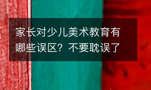 家长对少儿美术教育有哪些误区？不要耽误了孩子再后悔！