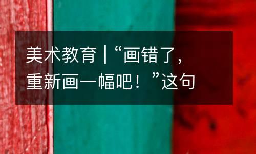 美术教育 | “画错了，重新画一幅吧！”这句话对学画画的孩子来说，伤害高达10级！